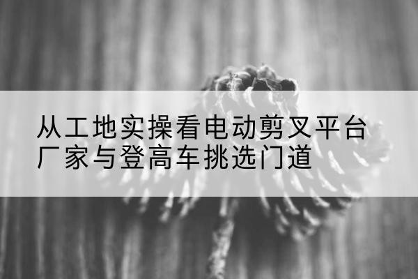 新宁电动剪叉升降平台厂家-从工地实操看电动剪叉平台厂家与登高车挑选门道